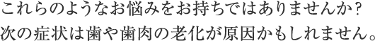 これらのようなお悩みをお持ちではありませんか？次の症状は歯や歯肉の老化が原因かもしれません。